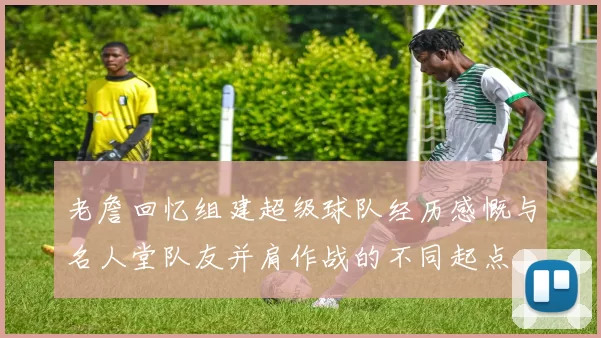 老詹回忆组建超级球队经历感慨与名人堂队友并肩作战的不同起点