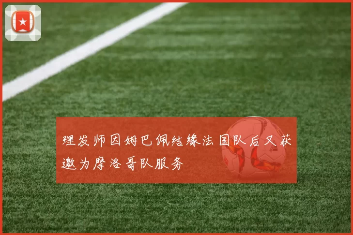 理发师因姆巴佩结缘法国队后又获邀为摩洛哥队服务