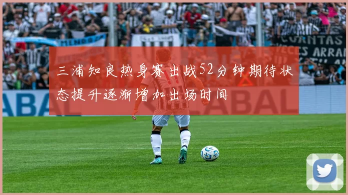 三浦知良热身赛出战52分钟期待状态提升逐渐增加出场时间