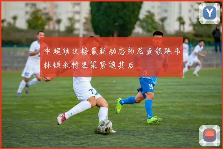 中超助攻榜最新动态约尼查领跑韦林顿米特里策紧随其后