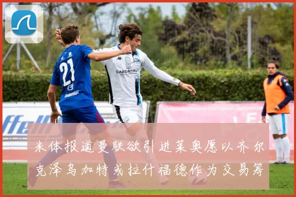 米体报道曼联欲引进莱奥愿以齐尔克泽乌加特或拉什福德作为交易筹码