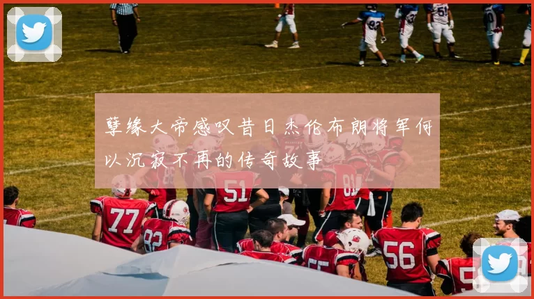 孽缘大帝感叹昔日杰伦布朗将军何以沉寂不再的传奇故事