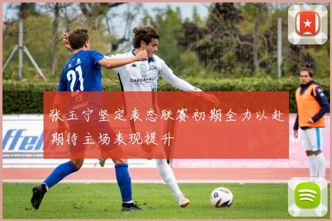 张玉宁坚定表态联赛初期全力以赴期待主场表现提升