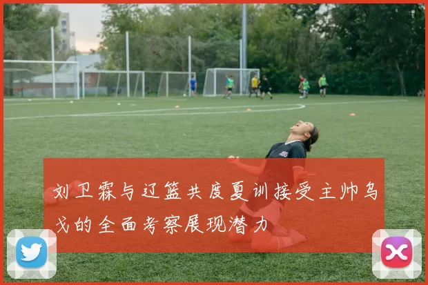 刘卫霖与辽篮共度夏训接受主帅乌戈的全面考察展现潜力