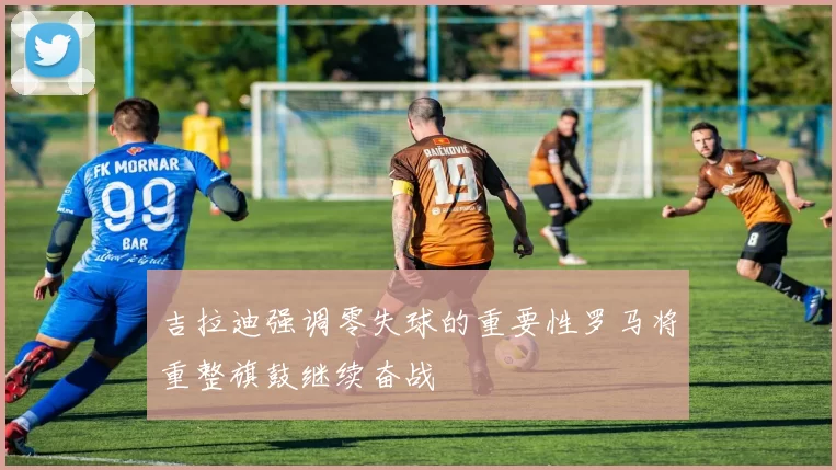 吉拉迪强调零失球的重要性罗马将重整旗鼓继续奋战