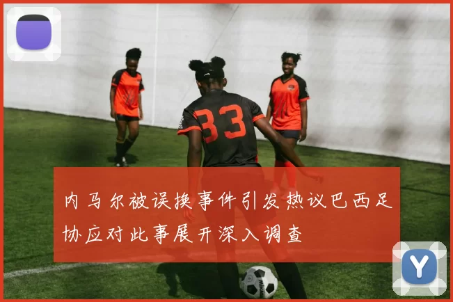 内马尔被误换事件引发热议巴西足协应对此事展开深入调查