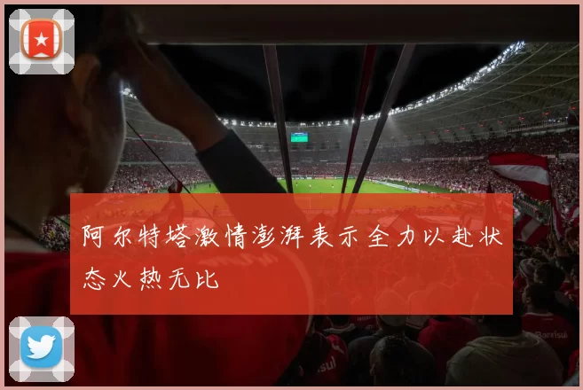 阿尔特塔激情澎湃表示全力以赴状态火热无比