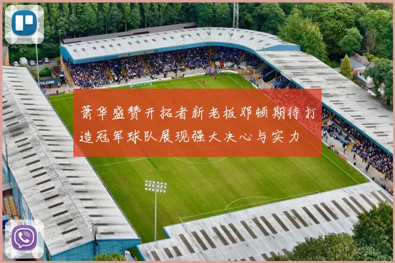 萧华盛赞开拓者新老板邓顿期待打造冠军球队展现强大决心与实力