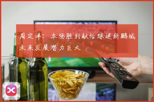 周定洋：本场胜利献给球迷新鹏城未来发展潜力巨大