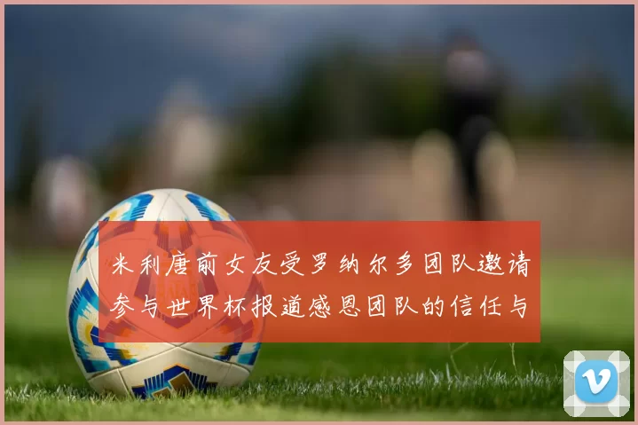 米利唐前女友受罗纳尔多团队邀请参与世界杯报道感恩团队的信任与支持