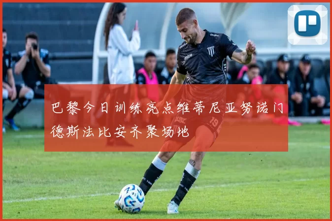 巴黎今日训练亮点维蒂尼亚努诺门德斯法比安齐聚场地