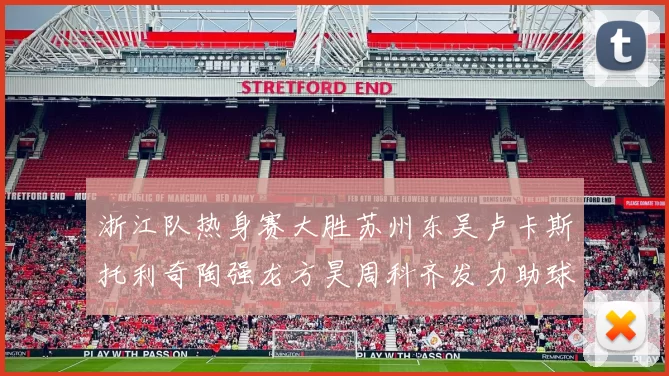 浙江队热身赛大胜苏州东吴卢卡斯托利奇陶强龙方昊周科齐发力助球队取胜