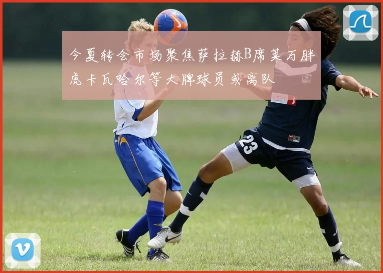今夏转会市场聚焦萨拉赫B席莱万胖虎卡瓦哈尔等大牌球员或离队