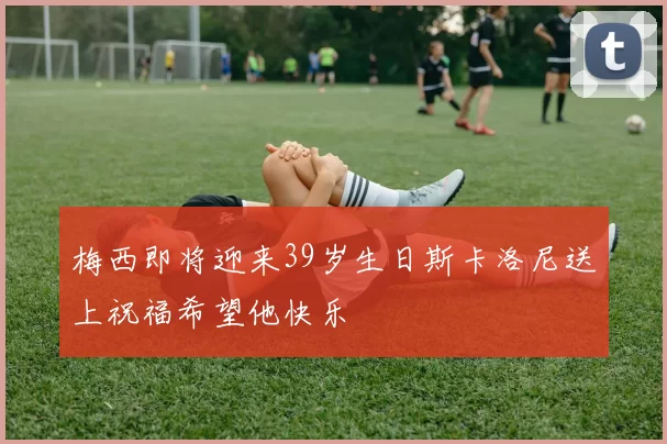 梅西即将迎来39岁生日斯卡洛尼送上祝福希望他快乐