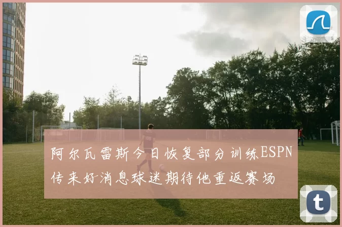 阿尔瓦雷斯今日恢复部分训练ESPN传来好消息球迷期待他重返赛场