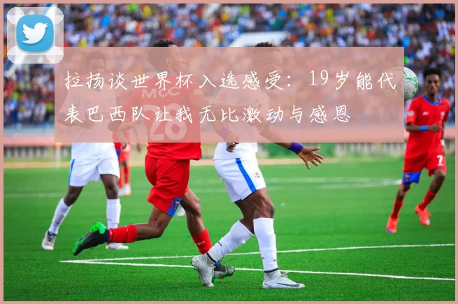 拉扬谈世界杯入选感受：19岁能代表巴西队让我无比激动与感恩