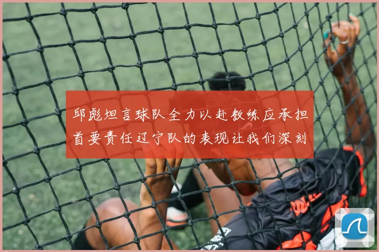邱彪坦言球队全力以赴教练应承担首要责任辽宁队的表现让我们深刻反思