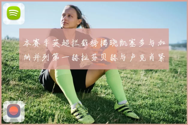 本赛季英超拦截榜揭晓凯塞多与加纳并列第一赫拉芬贝赫与卢克肖紧随其后