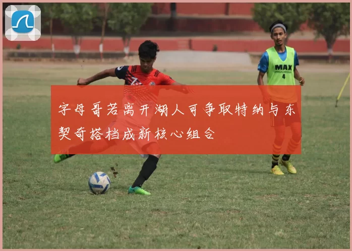 字母哥若离开湖人可争取特纳与东契奇搭档成新核心组合