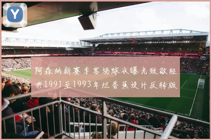 阿森纳新赛季客场球衣曝光致敬经典1991至1993年烂香蕉设计反转版