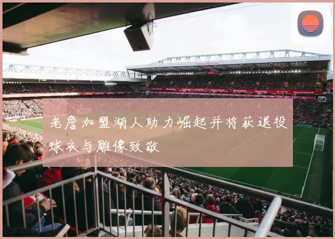 老詹加盟湖人助力崛起并将获退役球衣与雕像致敬