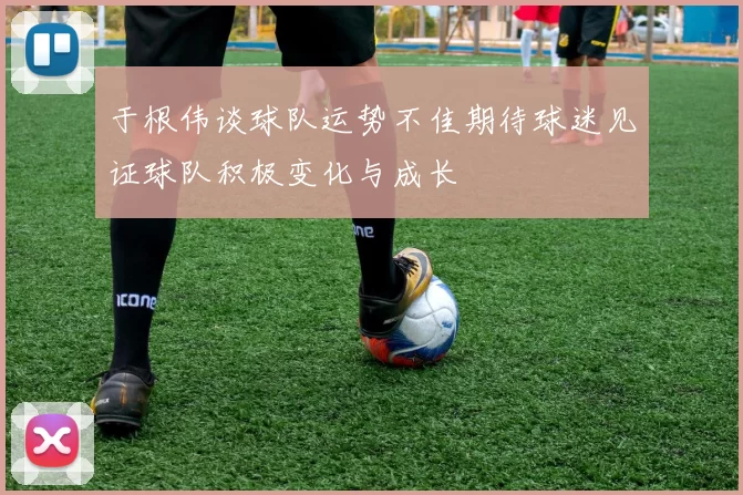 于根伟谈球队运势不佳期待球迷见证球队积极变化与成长