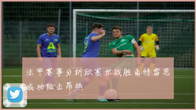 法甲赛事分析欧塞尔战胜南特雷恩成功阻击昂热